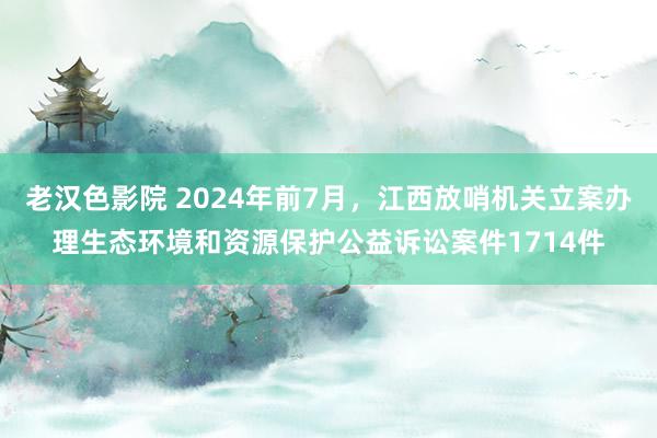 老汉色影院 2024年前7月，江西放哨机关立案办理生态环境和资源保护公益诉讼案件1714件