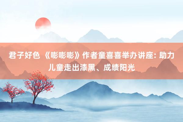 君子好色 《嘭嘭嘭》作者童喜喜举办讲座: 助力儿童走出漆黑、成绩阳光