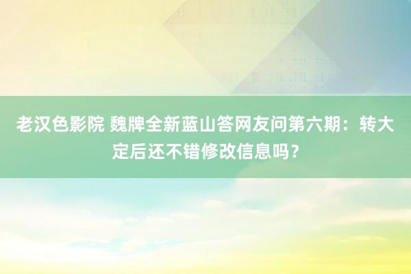 老汉色影院 魏牌全新蓝山答网友问第六期：转大定后还不错修改信息吗？