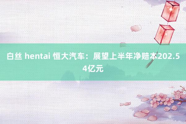 白丝 hentai 恒大汽车：展望上半年净赔本202.54亿元