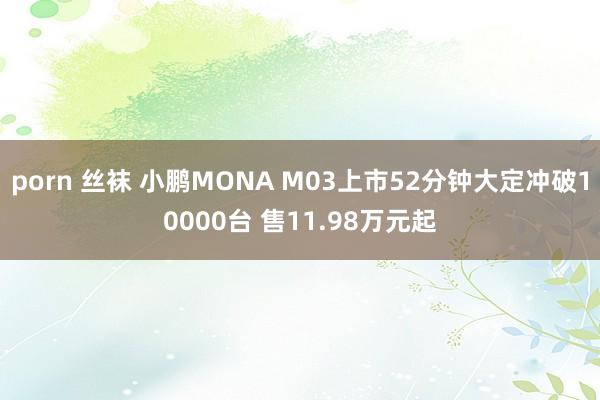 porn 丝袜 小鹏MONA M03上市52分钟大定冲破10000台 售11.98万元起