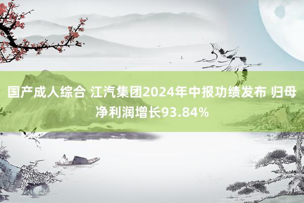 国产成人综合 江汽集团2024年中报功绩发布 归母净利润增长93.84%