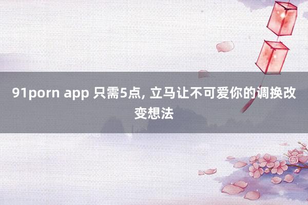 91porn app 只需5点， 立马让不可爱你的调换改变想法