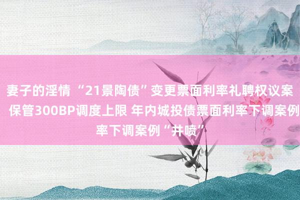 妻子的淫情 “21景陶债”变更票面利率礼聘权议案未通过，保管300BP调度上限 年内城投债票面利率下调案例“井喷”