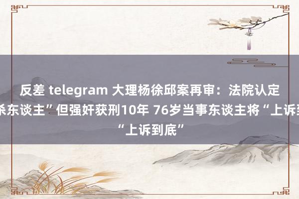 反差 telegram 大理杨徐邱案再审：法院认定“未杀东谈主”但强奸获刑10年 76岁当事东谈主将“上诉到底”