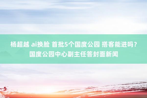 杨超越 ai换脸 首批5个国度公园 搭客能进吗？国度公园中心副主任答封面新闻