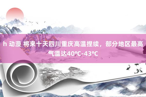 h 动漫 将来十天四川重庆高温捏续，部分地区最高气温达40℃-43℃