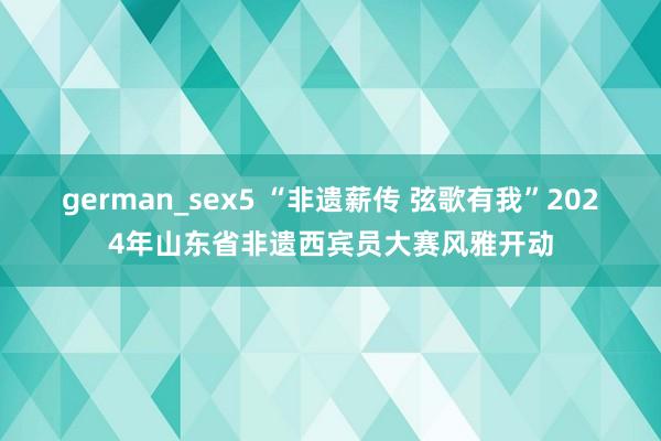 german_sex5 “非遗薪传 弦歌有我”2024年山东省非遗西宾员大赛风雅开动