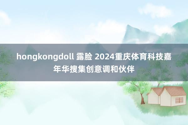 hongkongdoll 露脸 2024重庆体育科技嘉年华搜集创意调和伙伴