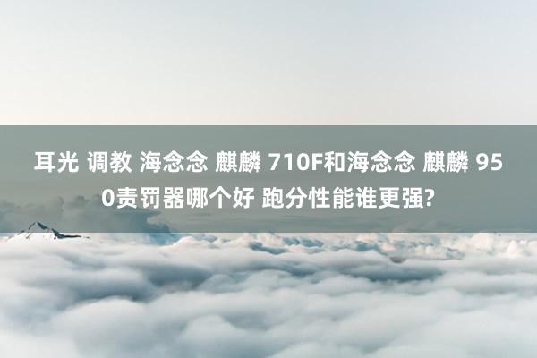 耳光 调教 海念念 麒麟 710F和海念念 麒麟 950责罚器哪个好 跑分性能谁更强?