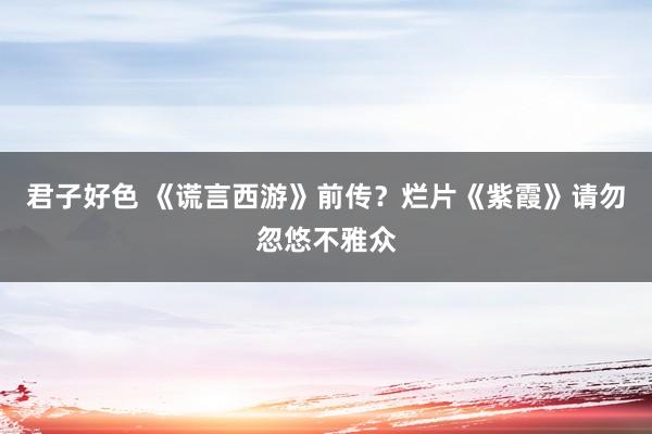 君子好色 《谎言西游》前传？烂片《紫霞》请勿忽悠不雅众