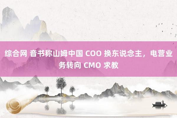 综合网 音书称山姆中国 COO 换东说念主，电营业务转向 CMO 求教