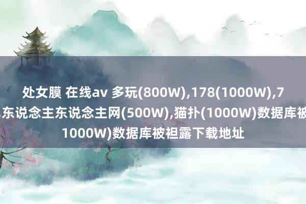 处女膜 在线av 多玩(800W)，178(1000W)，7k7k(2000W)，东说念主东说念主网(500W)，猫扑(1000W)数据库被袒露下载地址