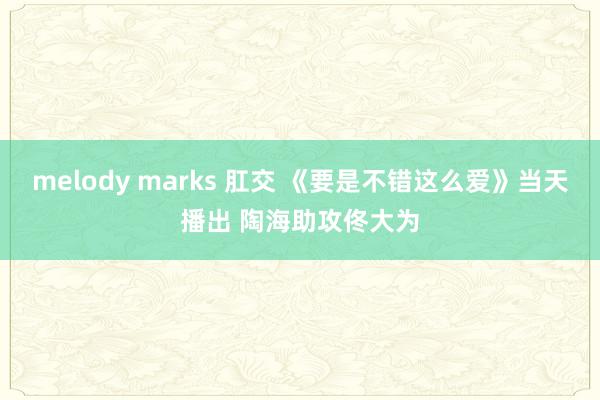 melody marks 肛交 《要是不错这么爱》当天播出 陶海助攻佟大为