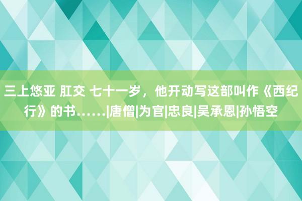 三上悠亚 肛交 七十一岁，他开动写这部叫作《西纪行》的书……|唐僧|为官|忠良|吴承恩|孙悟空