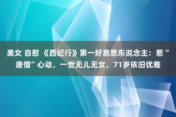 美女 自慰 《西纪行》第一好意思东说念主：惹“唐僧”心动，一世无儿无女，71岁依旧优雅