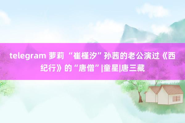 telegram 萝莉 “崔槿汐”孙茜的老公演过《西纪行》的“唐僧”|童星|唐三藏