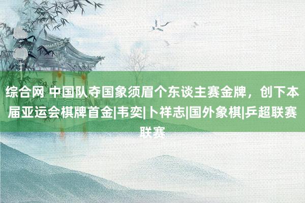 综合网 中国队夺国象须眉个东谈主赛金牌，创下本届亚运会棋牌首金|韦奕|卜祥志|国外象棋|乒超联赛