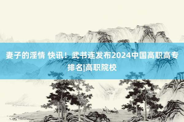 妻子的淫情 快讯！武书连发布2024中国高职高专排名|高职院校