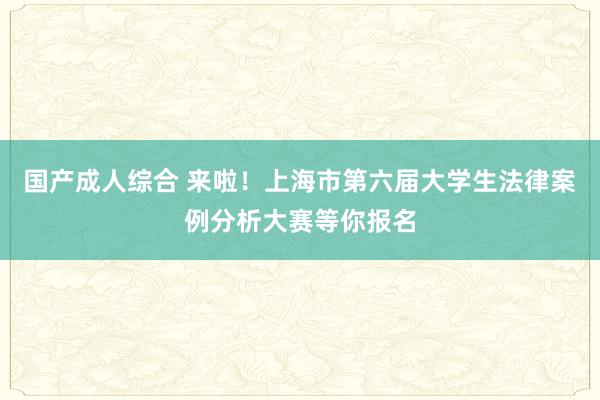 国产成人综合 来啦！上海市第六届大学生法律案例分析大赛等你报名