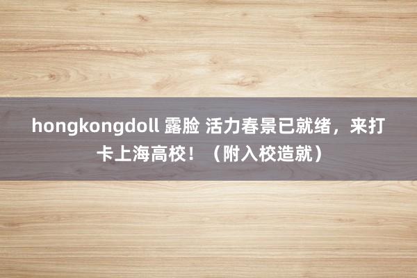 hongkongdoll 露脸 活力春景已就绪，来打卡上海高校！（附入校造就）