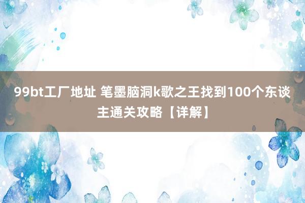 99bt工厂地址 笔墨脑洞k歌之王找到100个东谈主通关攻略【详解】