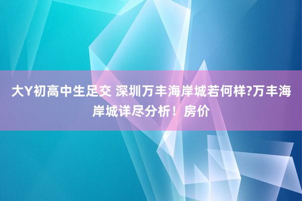 大Y初高中生足交 深圳万丰海岸城若何样?万丰海岸城详尽分析！房价