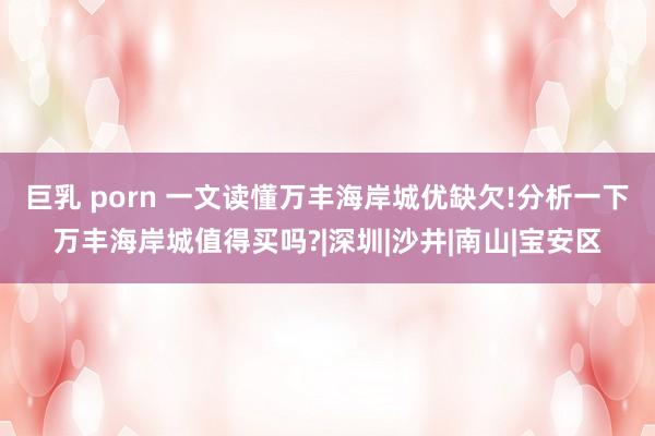 巨乳 porn 一文读懂万丰海岸城优缺欠!分析一下万丰海岸城值得买吗?|深圳|沙井|南山|宝安区