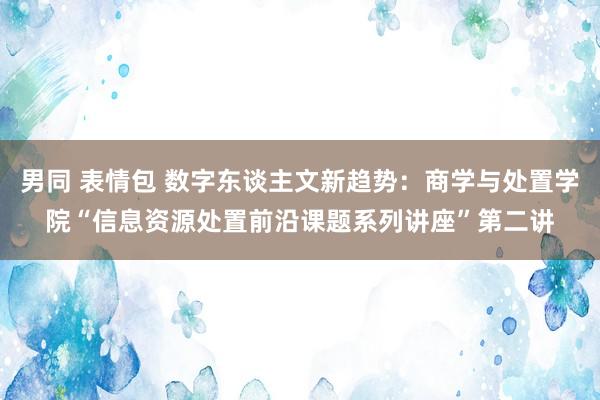 男同 表情包 数字东谈主文新趋势：商学与处置学院“信息资源处置前沿课题系列讲座”第二讲